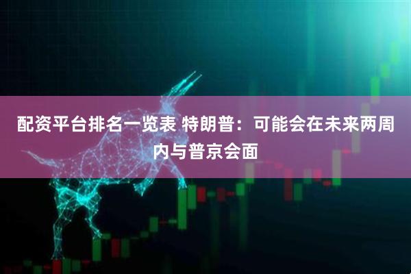 配资平台排名一览表 特朗普：可能会在未来两周内与普京会面
