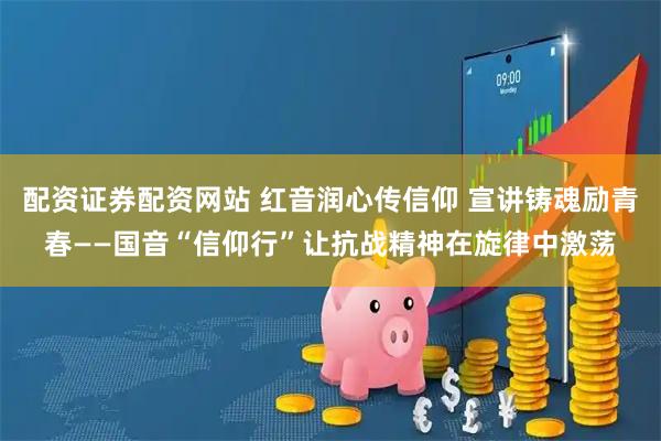 配资证券配资网站 红音润心传信仰 宣讲铸魂励青春——国音“信仰行”让抗战精神在旋律中激荡