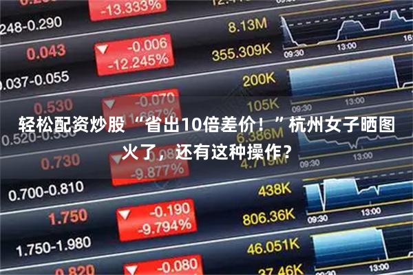 轻松配资炒股 “省出10倍差价！”杭州女子晒图火了，还有这种操作？