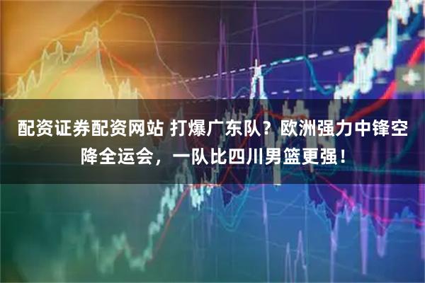配资证券配资网站 打爆广东队？欧洲强力中锋空降全运会，一队比四川男篮更强！