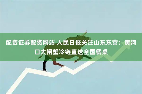 配资证券配资网站 人民日报关注山东东营:黄河口大闸蟹冷链直送全国餐桌