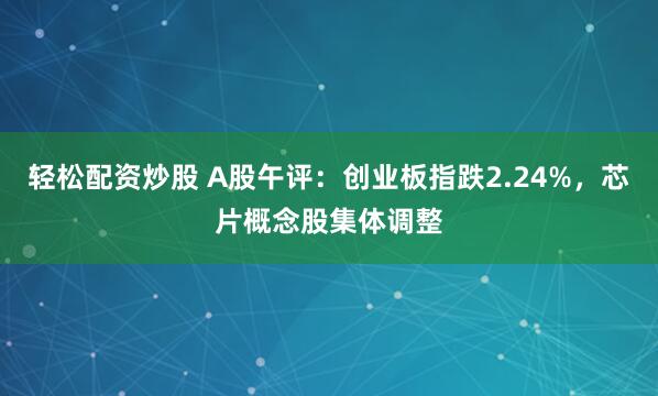 轻松配资炒股 A股午评：创业板指跌2.24%，芯片概念股集体调整