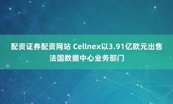 配资证券配资网站 Cellnex以3.91亿欧元出售法国数据中心业务部门