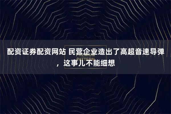 配资证券配资网站 民营企业造出了高超音速导弹，这事儿不能细想