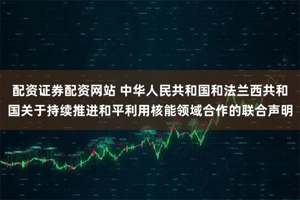 配资证券配资网站 中华人民共和国和法兰西共和国关于持续推进和平利用核能领域合作的联合声明